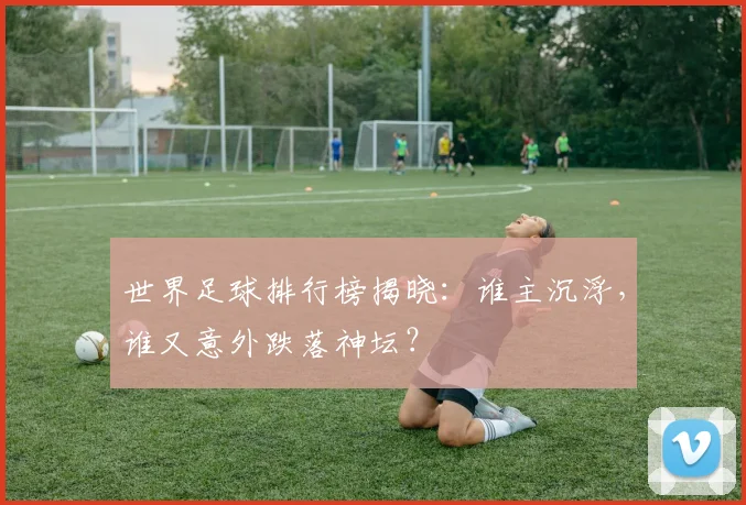 世界足球排行榜揭晓：谁主沉浮，谁又意外跌落神坛？