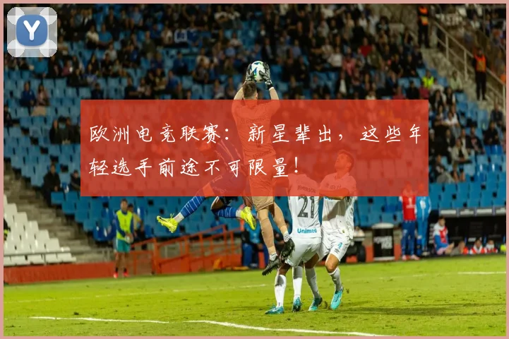 欧洲电竞联赛：新星辈出，这些年轻选手前途不可限量！