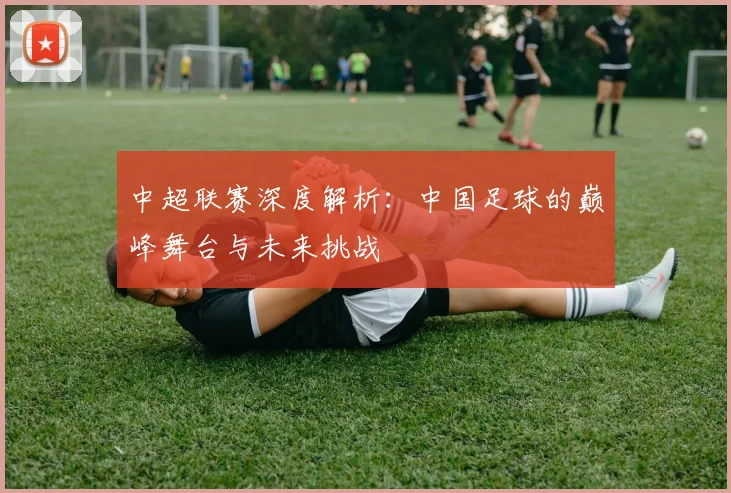 中超联赛深度解析：中国足球的巅峰舞台与未来挑战